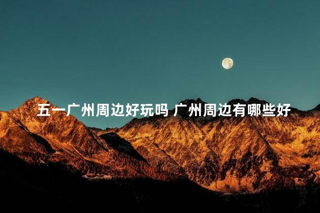 五一广州周边好玩吗 广州周边有哪些好玩的地方